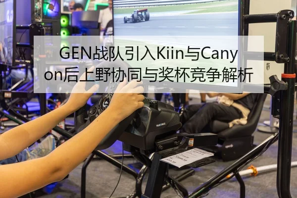 GEN战队引入Kiin与Canyon后上野协同与奖杯竞争解析